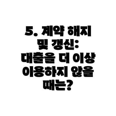 5. 계약 해지 및 갱신: 대출을 더 이상 이용하지 않을 때는?